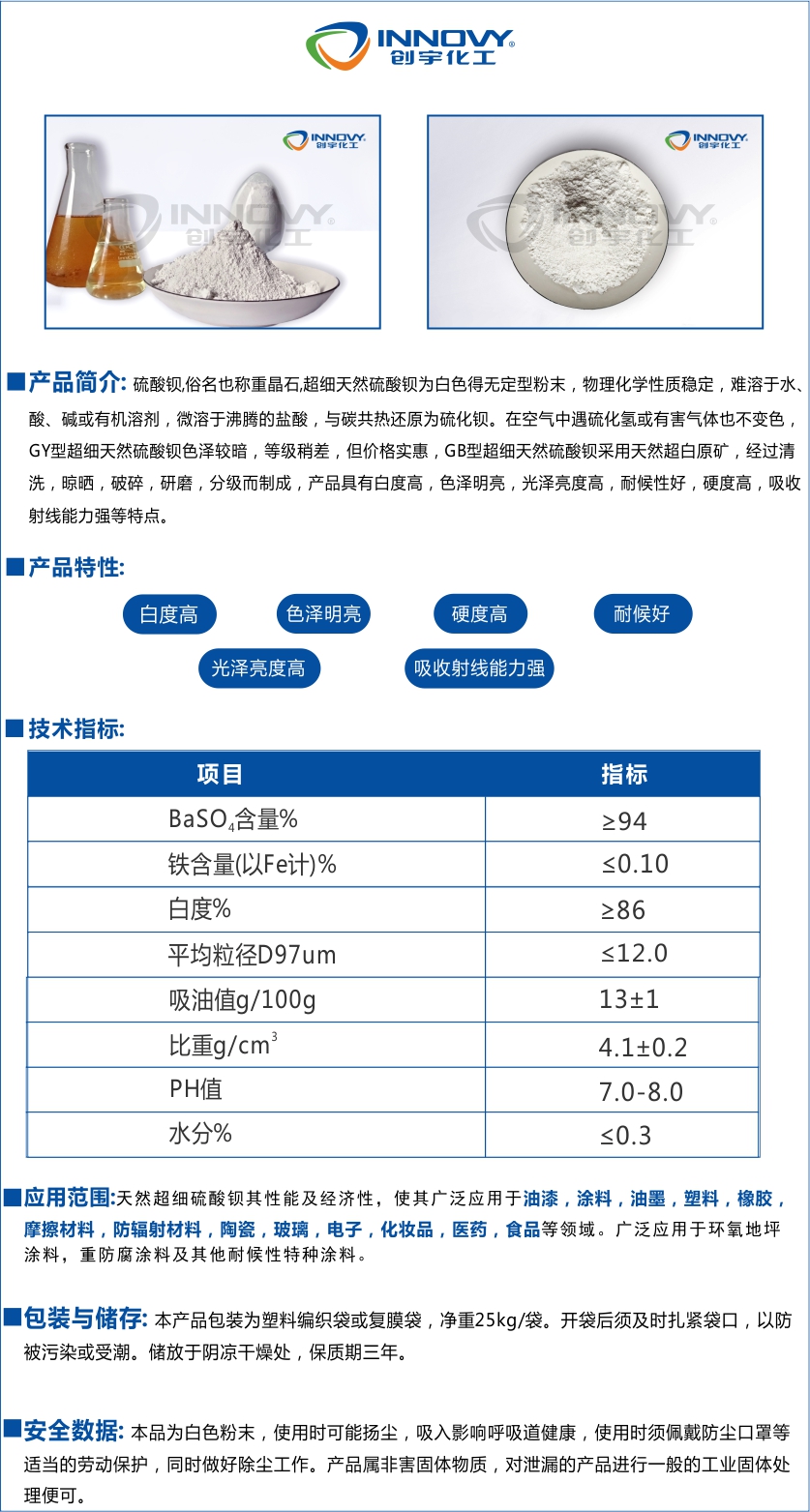 創(chuàng)宇GY-1250優(yōu)選超細(xì)硫酸鋇重晶石粉沉淀硫酸鋇天然硫酸鋇硫酸鋇,俗名也稱重晶石,超細(xì)天然硫酸鋇為白色得無定型粉末，物理化學(xué)性質(zhì)穩(wěn)定，難溶于水、酸、堿或有機(jī)溶劑，微溶于沸騰的鹽酸，與碳共熱還原為硫化鋇。在空氣中遇硫化氫或有害氣體也不變色，GY型超細(xì)天然硫酸鋇色澤較暗，等級(jí)稍差，但價(jià)格實(shí)惠，GB型超細(xì)天然硫酸鋇采用天然超白原礦，經(jīng)過清洗，晾曬，破碎，研磨，分級(jí)而制成，產(chǎn)品具有白度高，色澤明亮，光澤亮度高，耐候性好，硬度高，吸收射線能力強(qiáng)等特點(diǎn)。天然超細(xì)硫酸鋇其性能及經(jīng)濟(jì)性，使其廣泛應(yīng)用于油漆，涂料，油墨，塑料，橡膠，摩擦材料，防輻射材料，陶瓷，玻璃，電子，化妝品，醫(yī)藥，食品等領(lǐng)域。廣泛應(yīng)用于環(huán)氧地坪涂料，重防腐涂料及其他耐候性特種涂料。