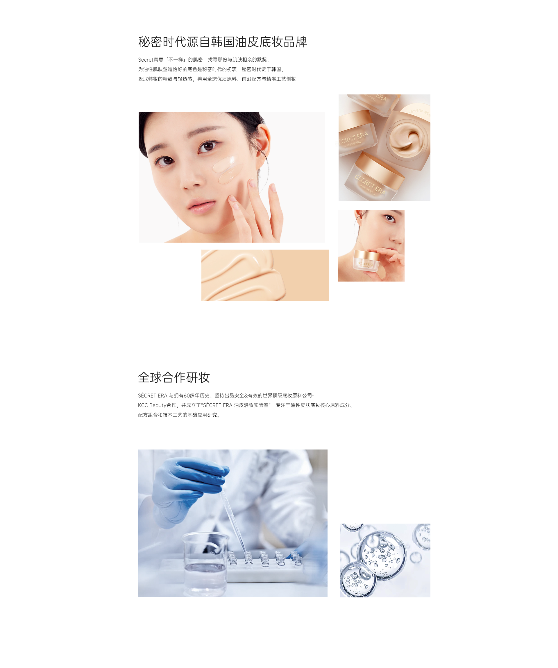秘密時代源自韓國油皮底妝品牌 Secret寓意「不一樣」的肌密，找尋那份與肌膚相親的默契， 為油性肌膚塑造恰好的底色是秘密時代的初衷，秘密時代誕于韓國， 汲取韓妝的精致與輕透感，善用全球優質原料、前沿配方與精湛工藝創妝 全球合作研妝 SéCRET ERA 與擁有60多年歷史、堅持出品安全&有效的世界頂級底妝原料公司- KCC Beauty合作，并成立了“SéCRET ERA 油皮輕妝實驗室”，專注于油性皮膚底妝核心原料成分、配方組合和技術工藝的基礎應用研究。